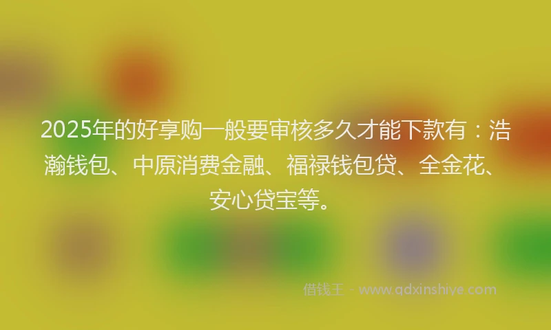 2025年的好享购一般要审核多久才能下款有：浩瀚钱包、中原消费金融、福禄钱包贷、全金花、安心贷宝等。