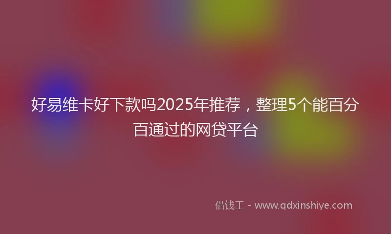 好易维卡好下款吗2025年推荐，整理5个能百分百通过的网贷平台