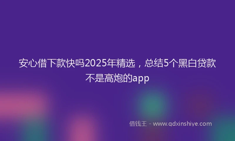 安心借下款快吗2025年精选，总结5个黑白贷款不是高炮的app