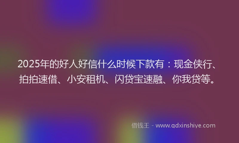 2025年的好人好信什么时候下款有：现金侠行、拍拍速借、小安租机、闪贷宝速融、你我贷等。