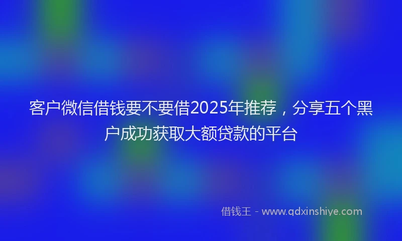 客户微信借钱要不要借2025年推荐，分享五个黑户成功获取大额贷款的平台