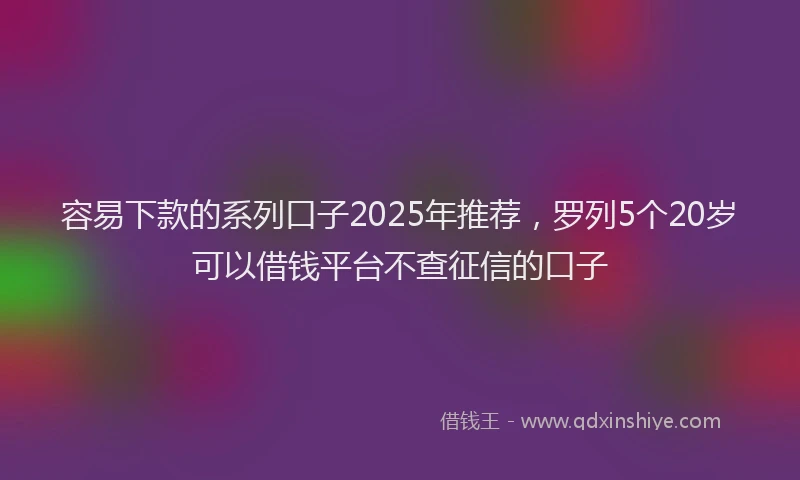容易下款的系列口子2025年推荐，罗列5个20岁可以借钱平台不查征信的口子