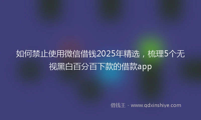 如何禁止使用微信借钱2025年精选，梳理5个无视黑白百分百下款的借款app