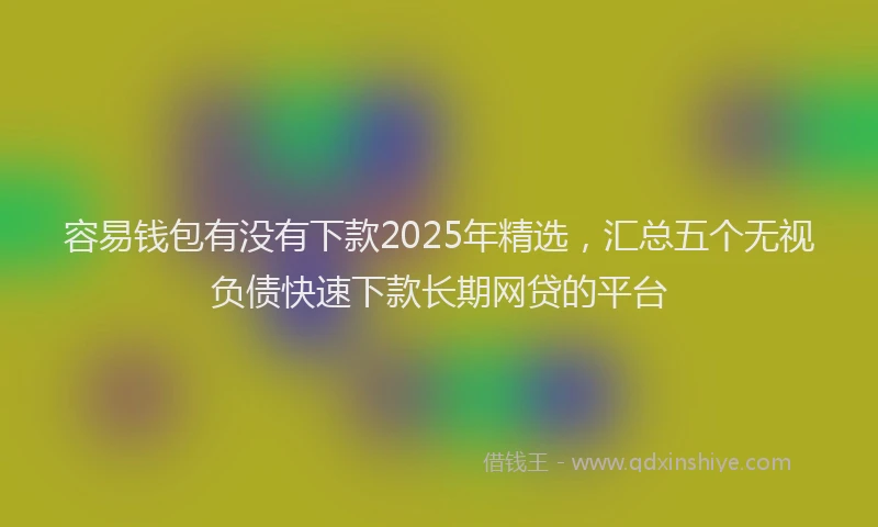 容易钱包有没有下款2025年精选，汇总五个无视负债快速下款长期网贷的平台
