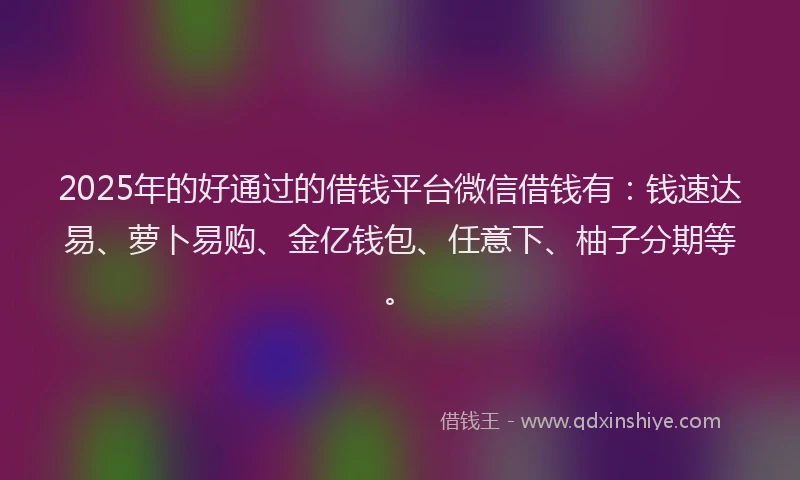 2025年的好通过的借钱平台微信借钱有：钱速达易、萝卜易购、金亿钱包、任意下、柚子分期等。