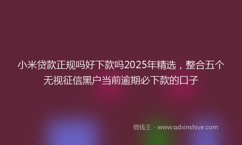小米贷款正规吗好下款吗2025年精选，整合五个无视征信黑户当前逾期必下款的口子