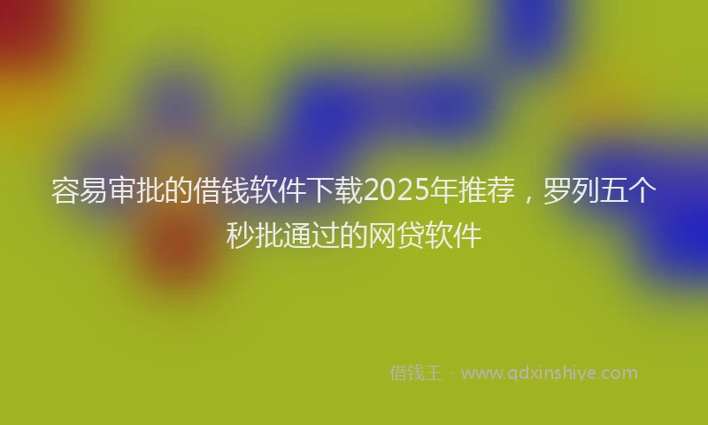 容易审批的借钱软件下载2025年推荐，罗列五个秒批通过的网贷软件