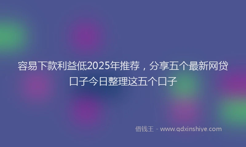 容易下款利益低2025年推荐，分享五个最新网贷口子今日整理这五个口子