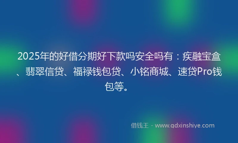 2025年的好借分期好下款吗安全吗有：疾融宝盒、翡翠信贷、福禄钱包贷、小铭商城、速贷Pro钱包等。
