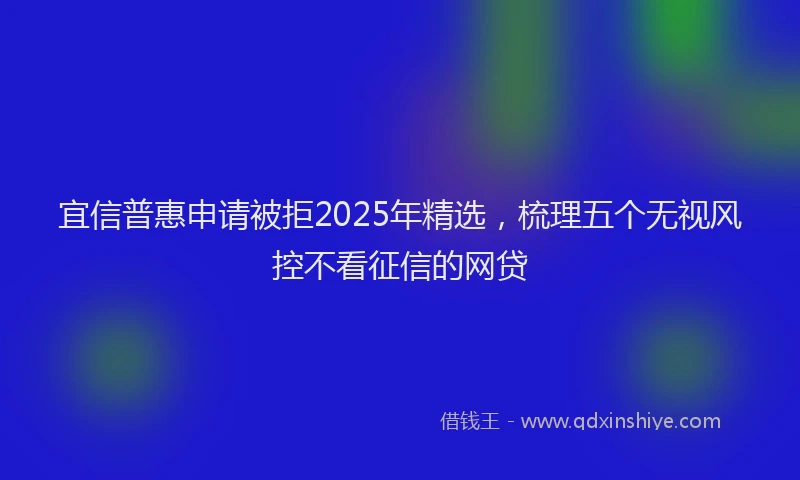 宜信普惠申请被拒2025年精选，梳理五个无视风控不看征信的网贷