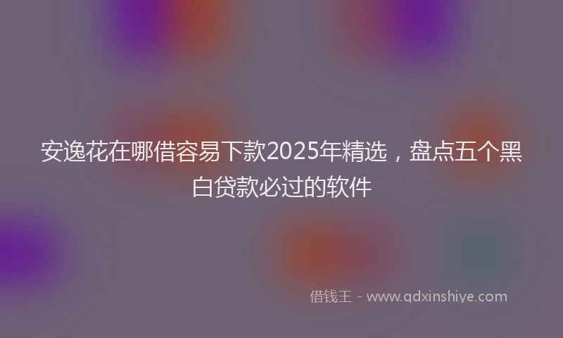 安逸花在哪借容易下款2025年精选，盘点五个黑白贷款必过的软件