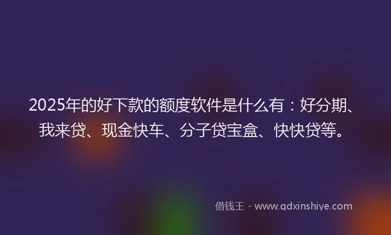 2025年的好下款的额度软件是什么有：好分期、我来贷、现金快车、分子贷宝盒、快快贷等。
