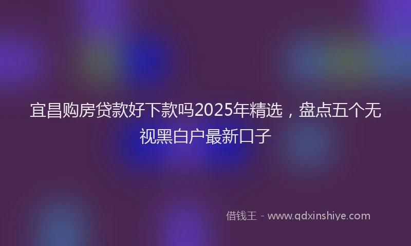 宜昌购房贷款好下款吗2025年精选，盘点五个无视黑白户最新口子