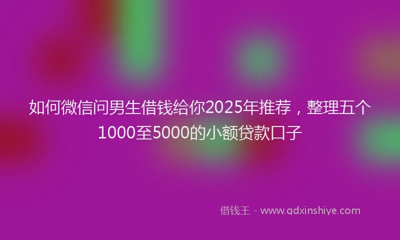 如何微信问男生借钱给你2025年推荐，整理五个1000至5000的小额贷款口子