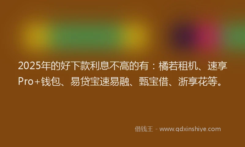 2025年的好下款利息不高的有：橘若租机、速享Pro+钱包、易贷宝速易融、甄宝借、浙享花等。