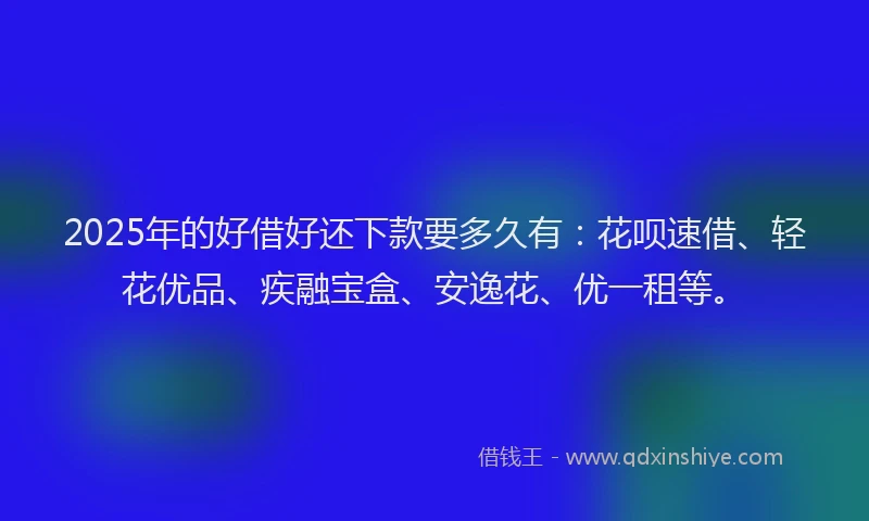 2025年的好借好还下款要多久有：花呗速借、轻花优品、疾融宝盒、安逸花、优一租等。