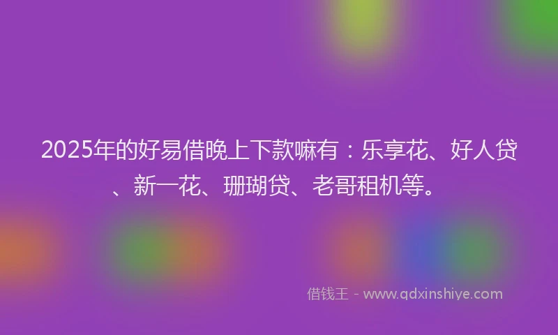 2025年的好易借晚上下款嘛有：乐享花、好人贷、新一花、珊瑚贷、老哥租机等。