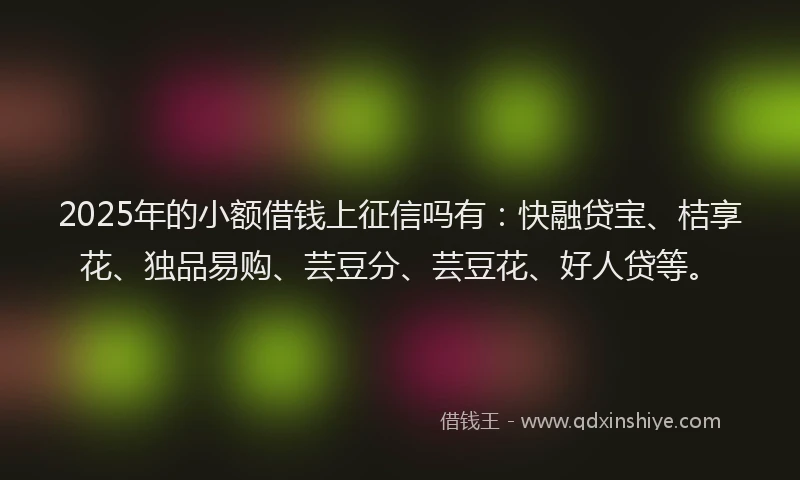 2025年的小额借钱上征信吗有：快融贷宝、桔享花、独品易购、芸豆分、芸豆花、好人贷等。