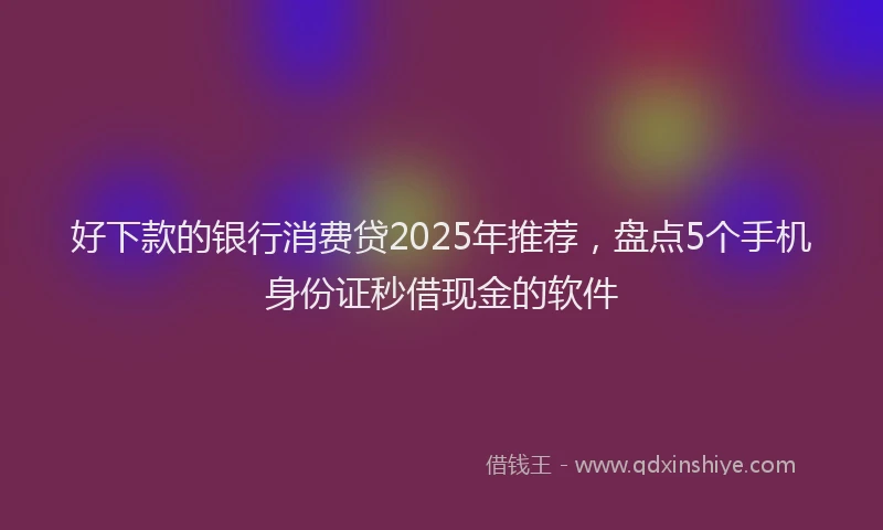 好下款的银行消费贷2025年推荐，盘点5个手机身份证秒借现金的软件