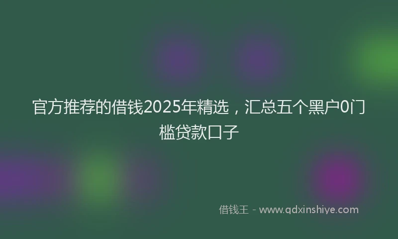 官方推荐的借钱2025年精选，汇总五个黑户0门槛贷款口子