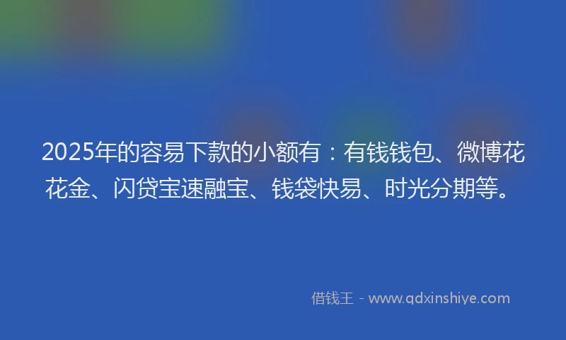 2025年的容易下款的小额有：有钱钱包、微博花花金、闪贷宝速融宝、钱袋快易、时光分期等。