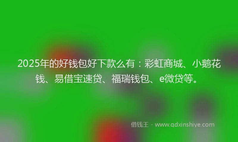 2025年的好钱包好下款么有：彩虹商城、小鹅花钱、易借宝速贷、福瑞钱包、e微贷等。