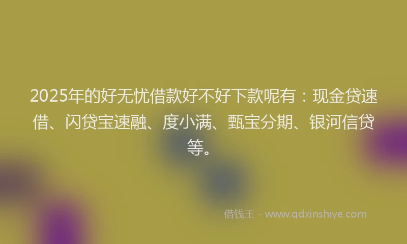 2025年的好无忧借款好不好下款呢有：现金贷速借、闪贷宝速融、度小满、甄宝分期、银河信贷等。