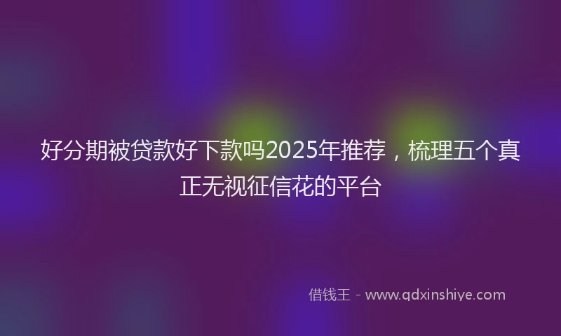 好分期被贷款好下款吗2025年推荐，梳理五个真正无视征信花的平台