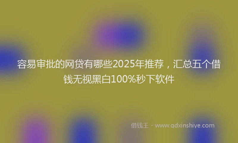容易审批的网贷有哪些2025年推荐，汇总五个借钱无视黑白100%秒下软件