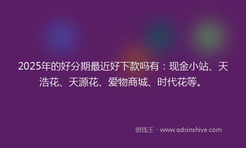 2025年的好分期最近好下款吗有：现金小站、天浩花、天源花、爱物商城、时代花等。