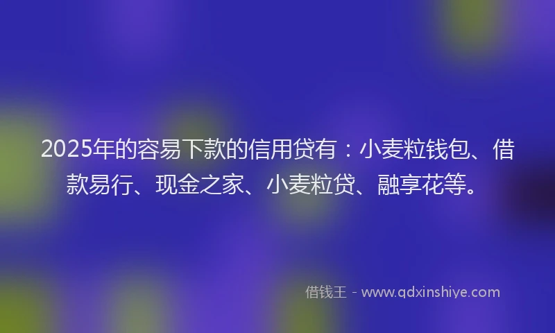 2025年的容易下款的信用贷有：小麦粒钱包、借款易行、现金之家、小麦粒贷、融享花等。