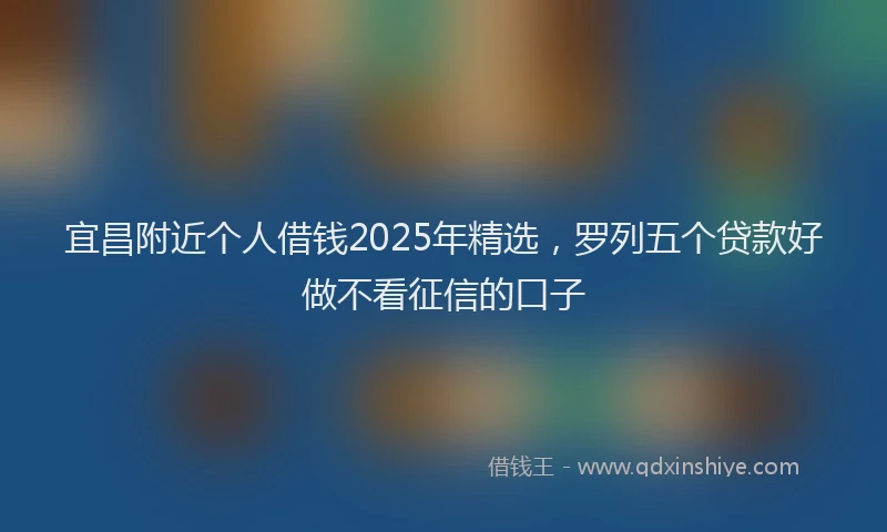 宜昌附近个人借钱2025年精选，罗列五个贷款好做不看征信的口子