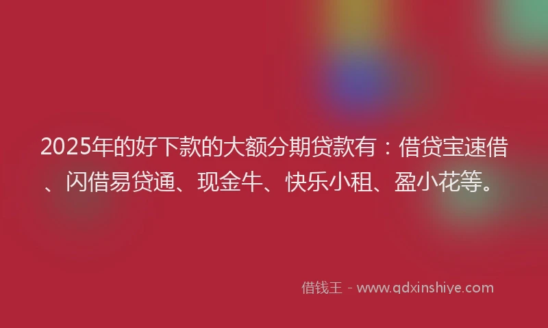 2025年的好下款的大额分期贷款有：借贷宝速借、闪借易贷通、现金牛、快乐小租、盈小花等。