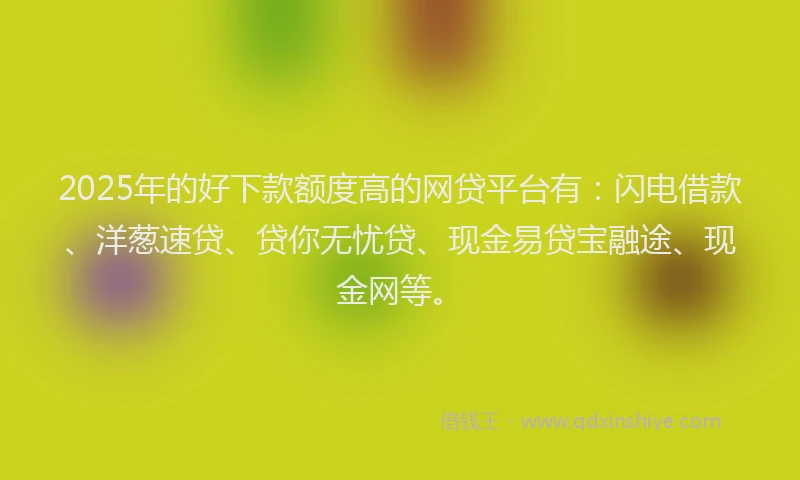 2025年的好下款额度高的网贷平台有：闪电借款、洋葱速贷、贷你无忧贷、现金易贷宝融途、现金网等。