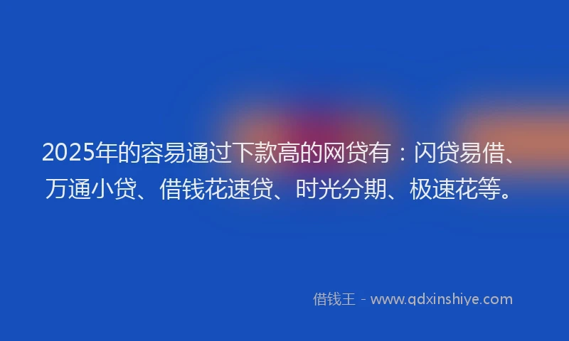 2025年的容易通过下款高的网贷有：闪贷易借、万通小贷、借钱花速贷、时光分期、极速花等。