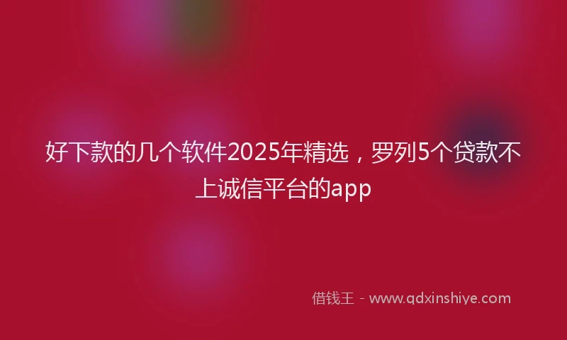 好下款的几个软件2025年精选，罗列5个贷款不上诚信平台的app
