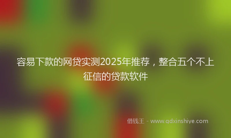 容易下款的网贷实测2025年推荐，整合五个不上征信的贷款软件