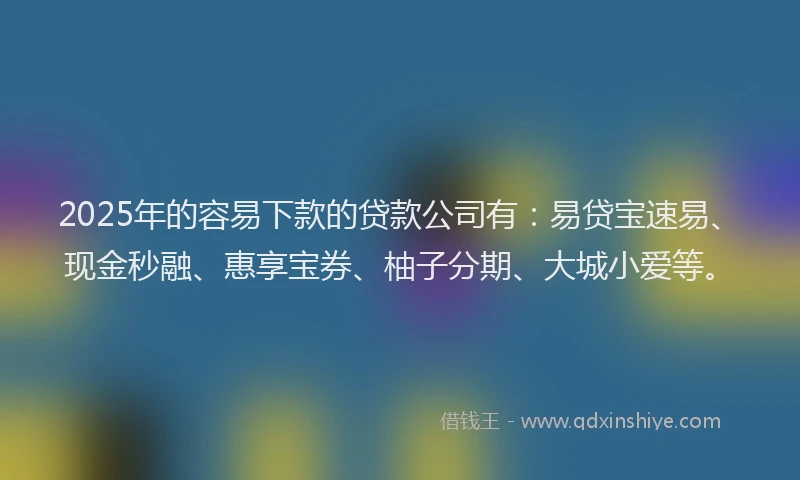 2025年的容易下款的贷款公司有：易贷宝速易、现金秒融、惠享宝券、柚子分期、大城小爱等。