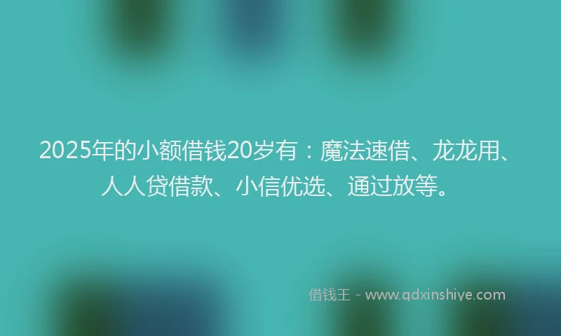 2025年的小额借钱20岁有：魔法速借、龙龙用、人人贷借款、小信优选、通过放等。