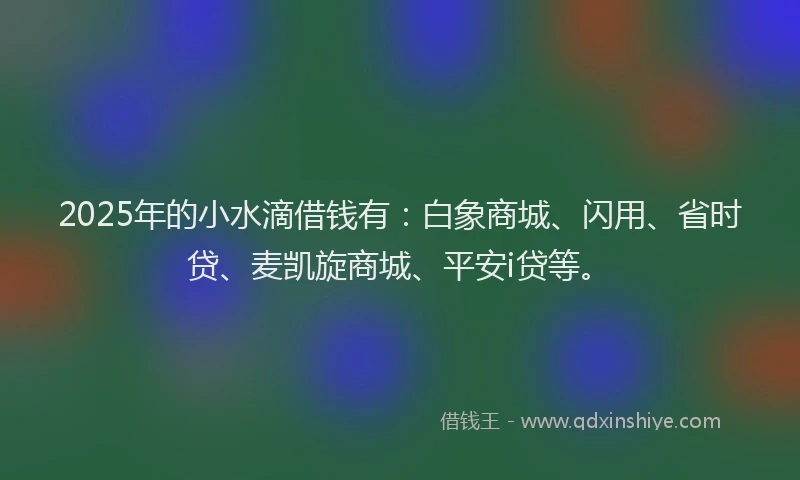 2025年的小水滴借钱有：白象商城、闪用、省时贷、麦凯旋商城、平安i贷等。