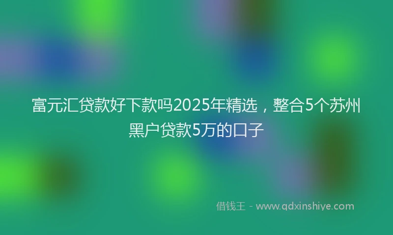 富元汇贷款好下款吗2025年精选，整合5个苏州黑户贷款5万的口子
