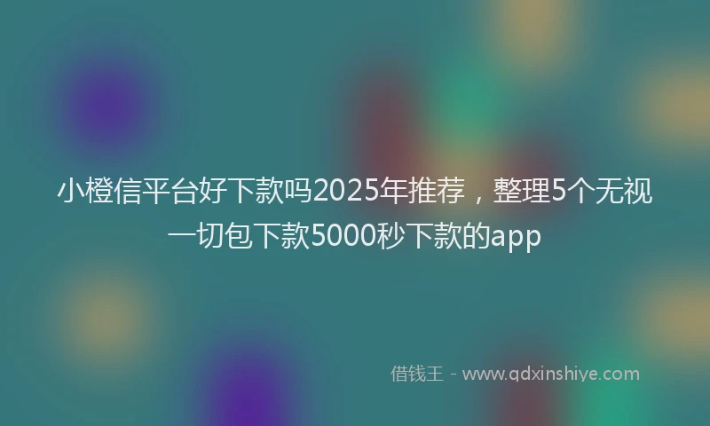 小橙信平台好下款吗2025年推荐，整理5个无视一切包下款5000秒下款的app