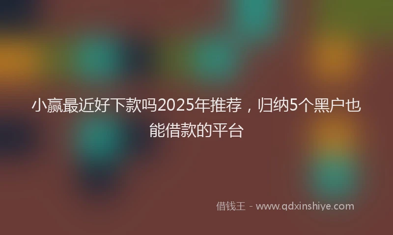 小赢最近好下款吗2025年推荐，归纳5个黑户也能借款的平台