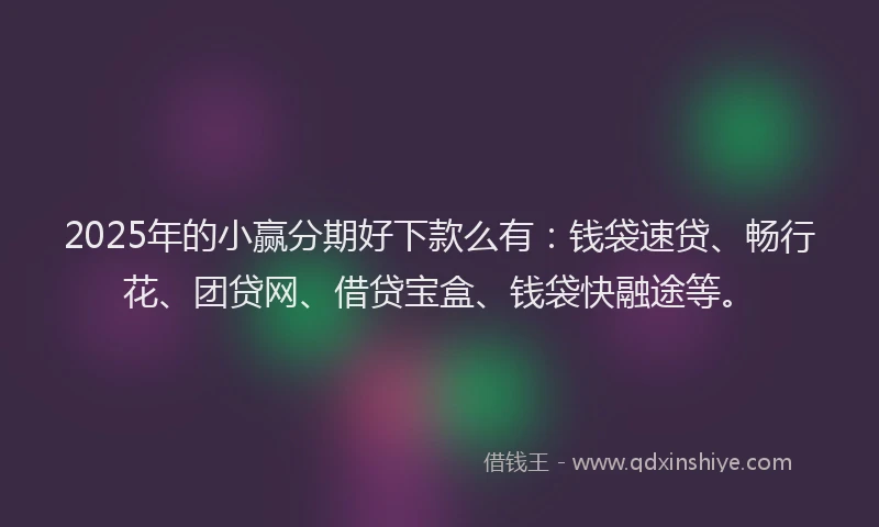 2025年的小赢分期好下款么有：钱袋速贷、畅行花、团贷网、借贷宝盒、钱袋快融途等。