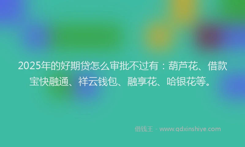 2025年的好期贷怎么审批不过有：葫芦花、借款宝快融通、祥云钱包、融享花、哈银花等。