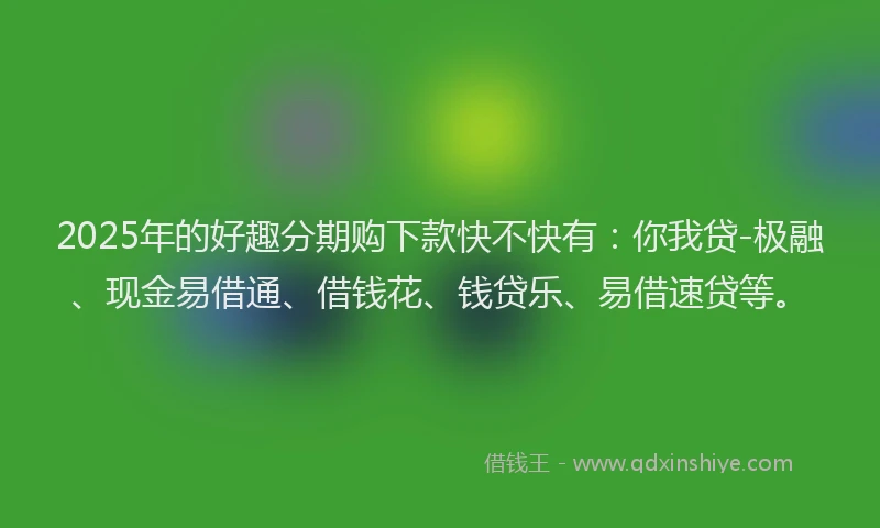 2025年的好趣分期购下款快不快有：你我贷-极融、现金易借通、借钱花、钱贷乐、易借速贷等。