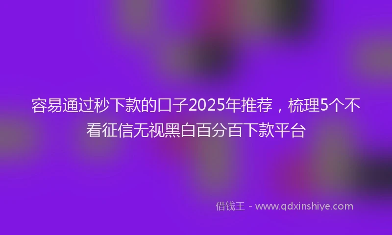 容易通过秒下款的口子2025年推荐，梳理5个不看征信无视黑白百分百下款平台