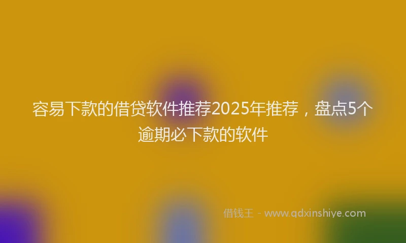 容易下款的借贷软件推荐2025年推荐，盘点5个逾期必下款的软件