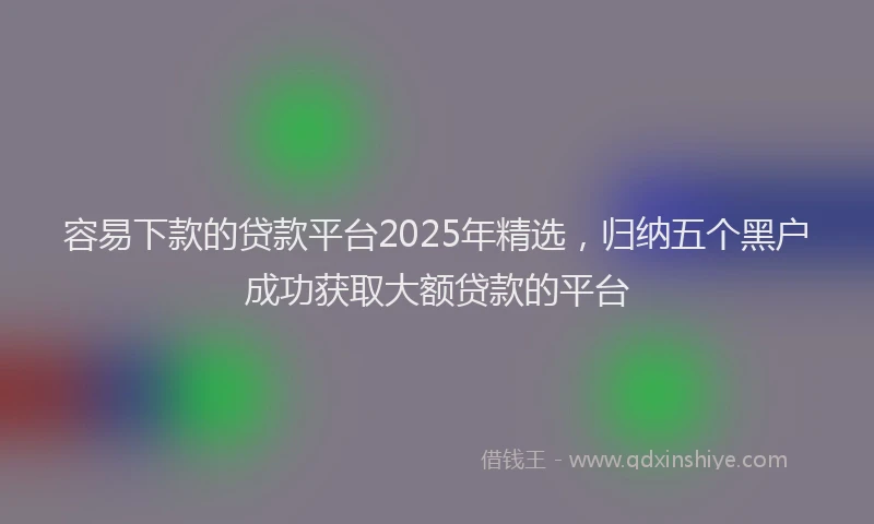 容易下款的贷款平台2025年精选，归纳五个黑户成功获取大额贷款的平台