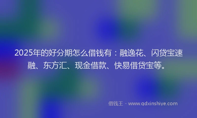 2025年的好分期怎么借钱有：融逸花、闪贷宝速融、东方汇、现金借款、快易借贷宝等。